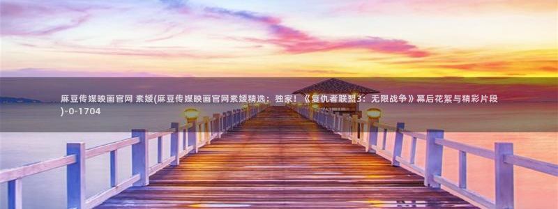 麻豆穿传媒官网:麻豆传媒映画官网 素媛(麻豆传媒映画官网素媛精选:独家!《复仇者联盟3:无限战争》幕后花絮与精彩片段)